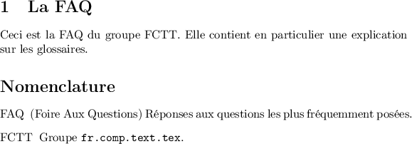 
\documentclass{article}
\usepackage[T1]{fontenc}
\usepackage[utf8]{inputenc}
\usepackage{nomencl}
\pagestyle{empty}
\makenomenclature
\begin{document}

\section{La FAQ}
Ceci est la FAQ\nomenclature{FAQ}{(Foire Aux Questions) Réponses aux questions les plus 
fréquemment posées.} du groupe FCTT\nomenclature{FCTT}{Groupe \texttt{fr.comp.text.tex}.}. 
Elle contient en particulier une explication sur les glossaires.

\begin{thenomenclature} 
\nomgroup{A}
  \item [{FAQ}]\begingroup (Foire Aux Questions) Réponses aux questions les plus fréquemment posées.\nomeqref {0}\nompageref{1}
  \item [{FCTT}]\begingroup Groupe \texttt{fr.comp.text.tex}.\nomeqref {0}\nompageref{1}

\end{thenomenclature}
\end{document}
