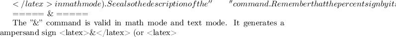 $</latex> in math mode). See also the description of the ''\qquad'' command. Remember that the percent sign by itself (using default category codes) starts a comment.

===== \& =====

The ''\&'' command is valid in math mode and text mode. It generates a ampersand sign <latex>\&</latex> (or <latex>$