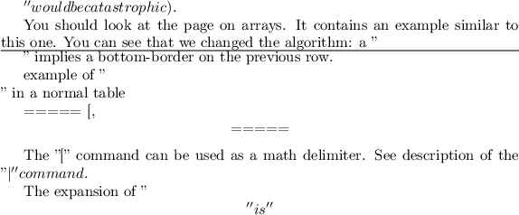 $'' would be catastrophic).

You should look at the page on arrays. It contains an example similar to this one. You can see that we changed the algorithm: a ''\hline'' implies a bottom-border on the previous row.

example of ''\\'' in a normal table

===== [, \[ =====

The ''['' command can be used as a math delimiter. See description of the ''\vert'' command.

The expansion of ''\['' is ''$