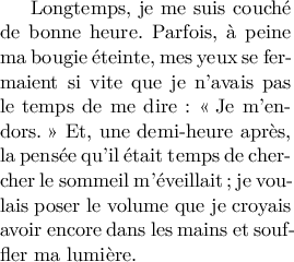 
\documentclass[11pt]{article}
  \usepackage[T1]{fontenc}
  \usepackage[width=5.65cm,height=6cm]{geometry}
  \usepackage{lmodern}
  \usepackage[french]{babel}
  \pagestyle{empty}
  
\begin{document}
Longtemps, je me suis couché de bonne heure. Parfois, à peine ma bougie éteinte, mes yeux se fermaient si vite que je n'avais pas le temps de me dire : \og{}Je m'endors.\fg{} Et, une demi-heure après, la pensée qu'il était temps de chercher le sommeil m'éveillait; je voulais poser le volume que je croyais avoir encore dans les mains et souffler ma lumière.
\end{document}
