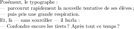 
\documentclass{article}
\usepackage[french]{babel}
\pagestyle{empty}
\begin{document}
Posément, le typographe :
\begin{itemize}
\item parcourut rapidement la nouvelle tentative de ses élèves ;
\item puis pris une grande respiration. 
\end{itemize} 

Et, là --- sans sourciller --- il hurla :

\textemdash{} Confondre encore les tirets ? Après tout ce temps ?
\end{document}
