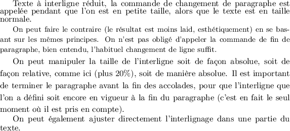 LaTeX
\footnotesize{\normalsize Texte à interligne réduit, la
commande de changement de paragraphe est appelée pendant
que l'on est en petite taille, alors que le texte est en
taille normale.}\par
\normalsize
{\small On peut faire le contraire (le résultat est moins
laid, esthétiquement) en se basant sur les mêmes principes.
On n'est pas obligé d'appeler la commande
de fin de paragraphe, bien entendu, l'habituel changement de ligne suffit.}
{\setlength{\baselineskip}{1.2\baselineskip}
On peut manipuler la taille de l'interligne soit de façon absolue, soit de façon
relative, comme ici (plus 20\%), soit de manière absolue. Il est important de
terminer le paragraphe avant la fin des accolades, pour que l'interligne que
l'on a défini soit encore en vigueur à la fin du paragraphe (c'est en fait
le seul moment où il est pris en compte).\par} %%% <= terminer le paragraphe
%%% dans le bloc
{\advance\baselineskip -1pt On peut également ajuster directement l'interlignage
dans une partie du texte.\par}